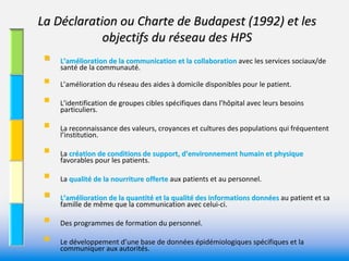 La Déclaration ou Charte de Budapest (1992) et les 
            objectifs du réseau des HPS 
    L’amélioration de la communication et la collaboration avec les services sociaux/de 
           lioration de la communication et la collaboration 
     santé de la communauté. 

    L’amélioration du réseau des aides à domicile disponibles pour le patient. 

    L’identification de groupes cibles spécifiques dans l’hôpital avec leurs besoins 
     particuliers. 

    La reconnaissance des valeurs, croyances et cultures des populations qui fréquentent 
     l’institution. 

    La création de conditions de support, d’environnement humain et physique 
     favorables pour les patients. 

    La qualité de la nourriture offerte aux patients et au personnel.
                de la nourriture offerte 

    L’amélioration de la quantité et la qualité des informations données au patient et sa 
     famille de même que la communication avec celui‐ci. 
                                                                       es 


    Des programmes de formation du personnel. 

    Le développement d’une base de données épidémiologiques spécifiques et la 
     communiquer aux autorités. 
 