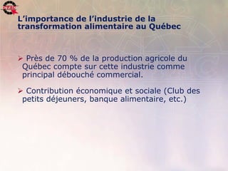 L’importance de l’industrie de la
      transformation alimentaire au Québec



       Près de 70 % de la production agricole du
       Québec compte sur cette industrie comme
       principal débouché commercial.

       Contribution économique et sociale (Club des
       petits déjeuners, banque alimentaire, etc.)




6   Position de l’industrie de la transformation agroalimentaire, 22 novembre 2006   .
 