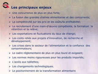 Les principaux enjeux
         Une concurrence de plus en plus forte;
         La fusion des grandes chaînes alimentaires et des concurrents;
         La compétitivité sur les prix et les coûts/la profitabilité;
         Le recrutement d’une main-d’œuvre compétente, la formation la
         rétention et la relève;
         Les exportations et fluctuations du taux de change;
         Les coûts reliés aux projets d’innovation, de recherche et
         développement;
         Les crises dans le secteur de l’alimentation et la confiance des
         consommateurs;
         Le cadre réglementaire de plus en plus lourd et exigeant;
         Les normes moins rigoureuses pour les produits importés;
         L’accès aux tablettes;
         Les changements technologiques.
7        Le positionnement de la transformation alimentaire
    Position de l’industrie de la transformation agroalimentaire, 22 novembre 2006   .
 