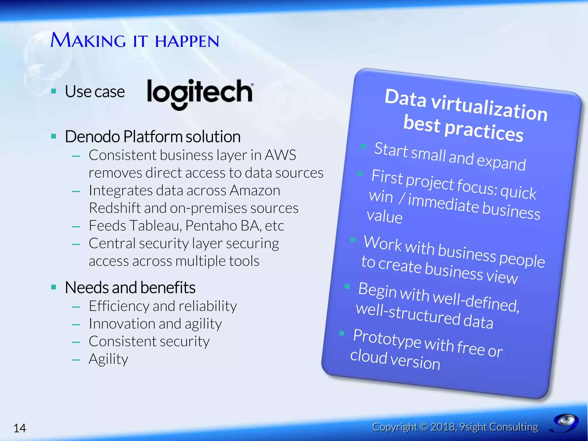 Making it happen
 Use case
 Denodo Platformsolution
– Consistent business layer in AWS
removes direct access to data sources
– Integrates data across Amazon
Redshift and on-premises sources
– Feeds Tableau, Pentaho BA, etc
– Central security layer securing
access across multiple tools
 Needs and benefits
– Efficiency and reliability
– Innovation and agility
– Consistent security
– Agility
14 Copyright © 2018, 9sight Consulting
 