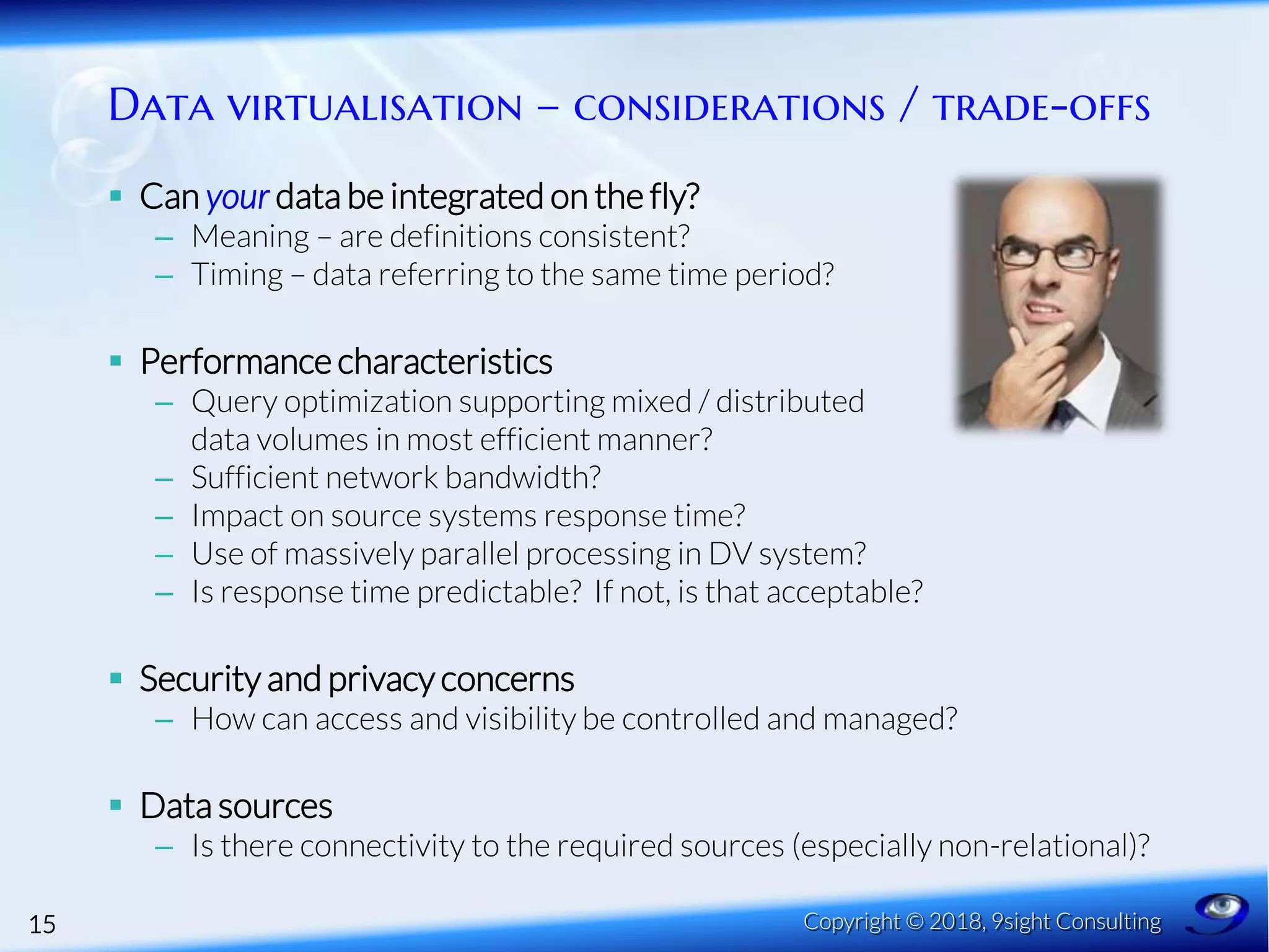 Data virtualisation – considerations / trade-offs
 Can your data be integrated on the fly?
– Meaning – are definitions consistent?
– Timing – data referring to the same time period?
 Performance characteristics
– Query optimization supporting mixed / distributed
data volumes in most efficient manner?
– Sufficient network bandwidth?
– Impact on source systems response time?
– Use of massively parallel processing in DV system?
– Is response time predictable? If not, is that acceptable?
 Security and privacy concerns
– How can access and visibility be controlled and managed?
 Data sources
– Is there connectivity to the required sources (especially non-relational)?
15 Copyright © 2018, 9sight Consulting
 