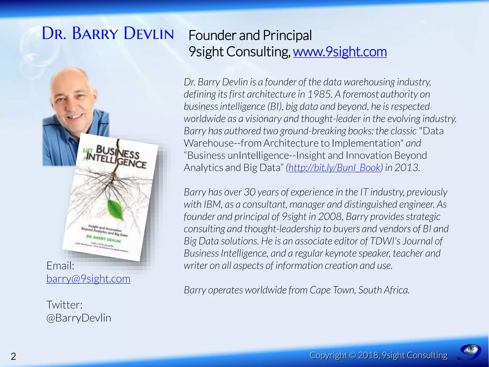 Dr. Barry Devlin
2 Copyright © 2018, 9sight Consulting
Founder and Principal
9sight Consulting, www.9sight.com
Dr. Barry Devlin is a founder of the data warehousing industry,
defining its first architecture in 1985. A foremost authority on
business intelligence (BI), big data and beyond, he is respected
worldwide as a visionary and thought-leader in the evolving industry.
Barry has authored two ground-breaking books: the classic "Data
Warehouse--from Architecture to Implementation" and
“Business unIntelligence--Insight and Innovation Beyond
Analytics and Big Data” (http://bit.ly/BunI_Book) in 2013.
Barry has over 30 years of experience in the IT industry, previously
with IBM, as a consultant, manager and distinguished engineer. As
founder and principal of 9sight in 2008, Barry provides strategic
consulting and thought-leadership to buyers and vendors of BI and
Big Data solutions. He is an associate editor of TDWI's Journal of
Business Intelligence, and a regular keynote speaker, teacher and
writer on all aspects of information creation and use.
Barry operates worldwide from Cape Town, South Africa.
Email:
barry@9sight.com
Twitter:
@BarryDevlin
 