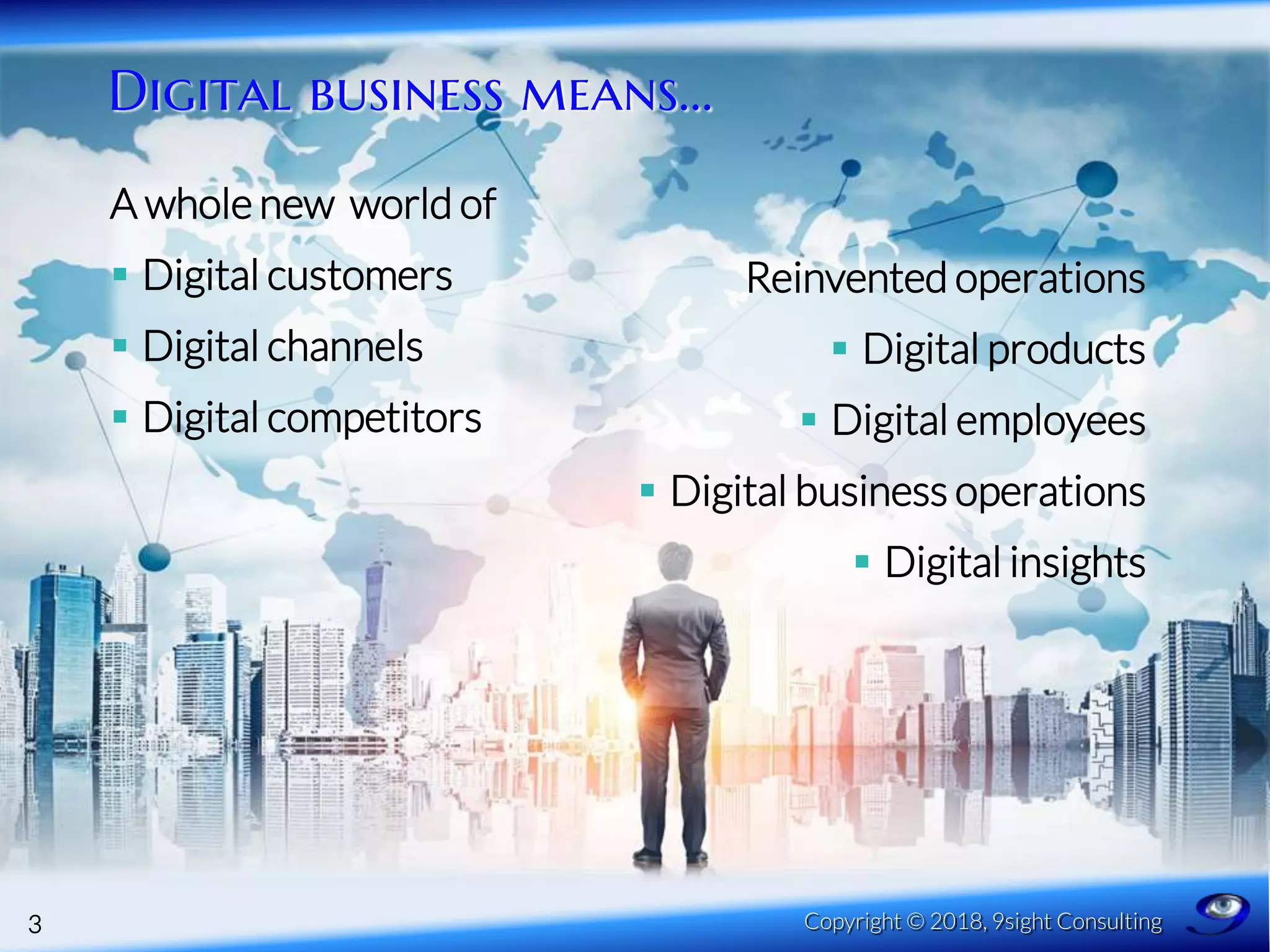 Digital business means…
3 Copyright © 2018, 9sight Consulting
Reinvented operations
 Digital products
 Digital employees
 Digital business operations
 Digital insights
A whole new world of
 Digital customers
 Digital channels
 Digital competitors
 