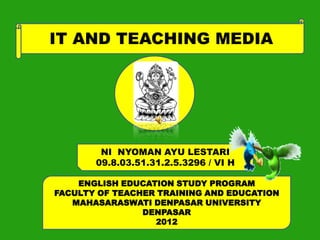 IT AND TEACHING MEDIA




        NI NYOMAN AYU LESTARI
       09.8.03.51.31.2.5.3296 / VI H

    ENGLISH EDUCATION STUDY PROGRAM
FACULTY OF TEACHER TRAINING AND EDUCATION
   MAHASARASWATI DENPASAR UNIVERSITY
                DENPASAR
                  2012
 