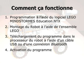 Comment ça fonctionne
1. Programmation à l’aide du logiciel LEGO
   MINDSTORMES Education NTX
2. Montage du Robot à l’aide de l’ensemble
   LEGO
3. Téléchargement du programme dans le
   processeur du robot à l’aide d’un câble
   USB ou d’une connexion Bluetooth
4. Activation du programme
 