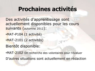 Prochaines activités
Des activités d’apprentissage sont
actuellement disponibles pour les cours
suivants (automne 2012):
•MAT-P104 (1 activité)
•MAT-2101 (2 activités)
Bientôt disponible:
•MAT-2102 On recherche des volontaires pour l’évaluer
D’autres situations sont actuellement en rédaction
 