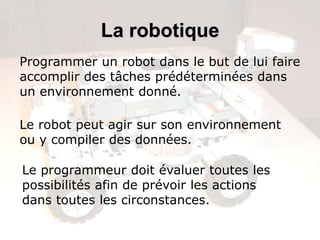 La robotique
Programmer un robot dans le but de lui faire
accomplir des tâches prédéterminées dans
un environnement donné.

Le robot peut agir sur son environnement
ou y compiler des données.

Le programmeur doit évaluer toutes les
possibilités afin de prévoir les actions
dans toutes les circonstances.
 