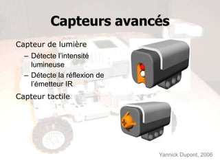 Capteurs avancés
Capteur de lumière
  – Détecte l’intensité
    lumineuse
  – Détecte la réflexion de
    l’émetteur IR
Capteur tactile




                              Yannick Dupont, 2006
 