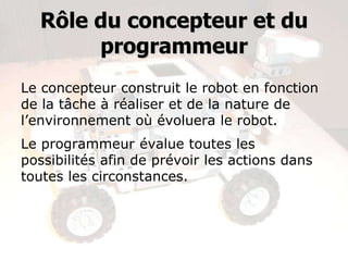 Rôle du concepteur et du
       programmeur

Le concepteur construit le robot en fonction
de la tâche à réaliser et de la nature de
l’environnement où évoluera le robot.
Le programmeur évalue toutes les
possibilités afin de prévoir les actions dans
toutes les circonstances.
 