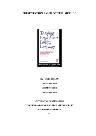 PRESENTATION BASED ON TEFL METHOD
BY : MOH. RUSLAN
2012.05.01.0.0014
SITI MAUFIROH
2012.05.01.0.0013
UNIVERSITAS ISLAM MADURA
TEACHING AND LEARNING EDUCATION FACULTY
ENGLISH DEPARTMENT
2014
 