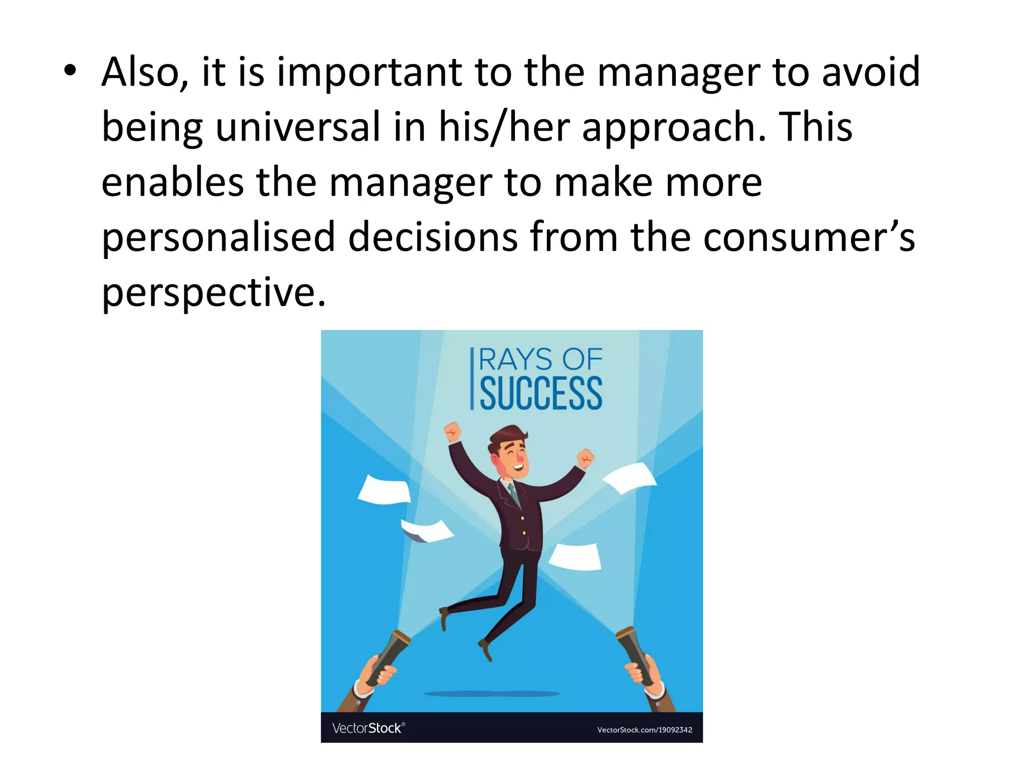 • Also, it is important to the manager to avoid
being universal in his/her approach. This
enables the manager to make more
personalised decisions from the consumer’s
perspective.
 