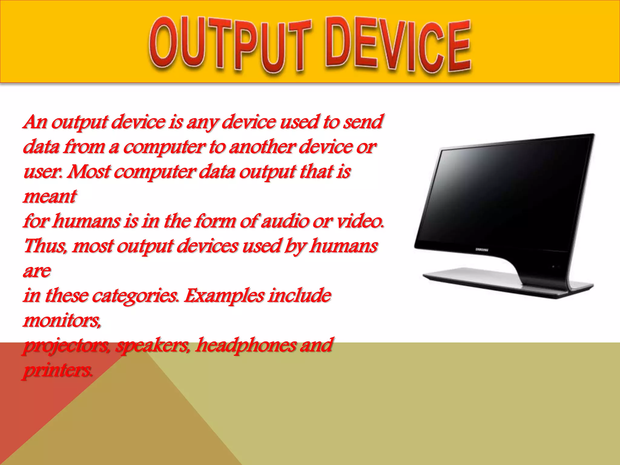 An output device is any device used to send
data from a computer to another device or
user. Most computer data output that is
meant
for humans is in the form of audio or video.
Thus, most output devices used by humans
are
in these categories. Examples include
monitors,
projectors, speakers, headphones and
printers.
 