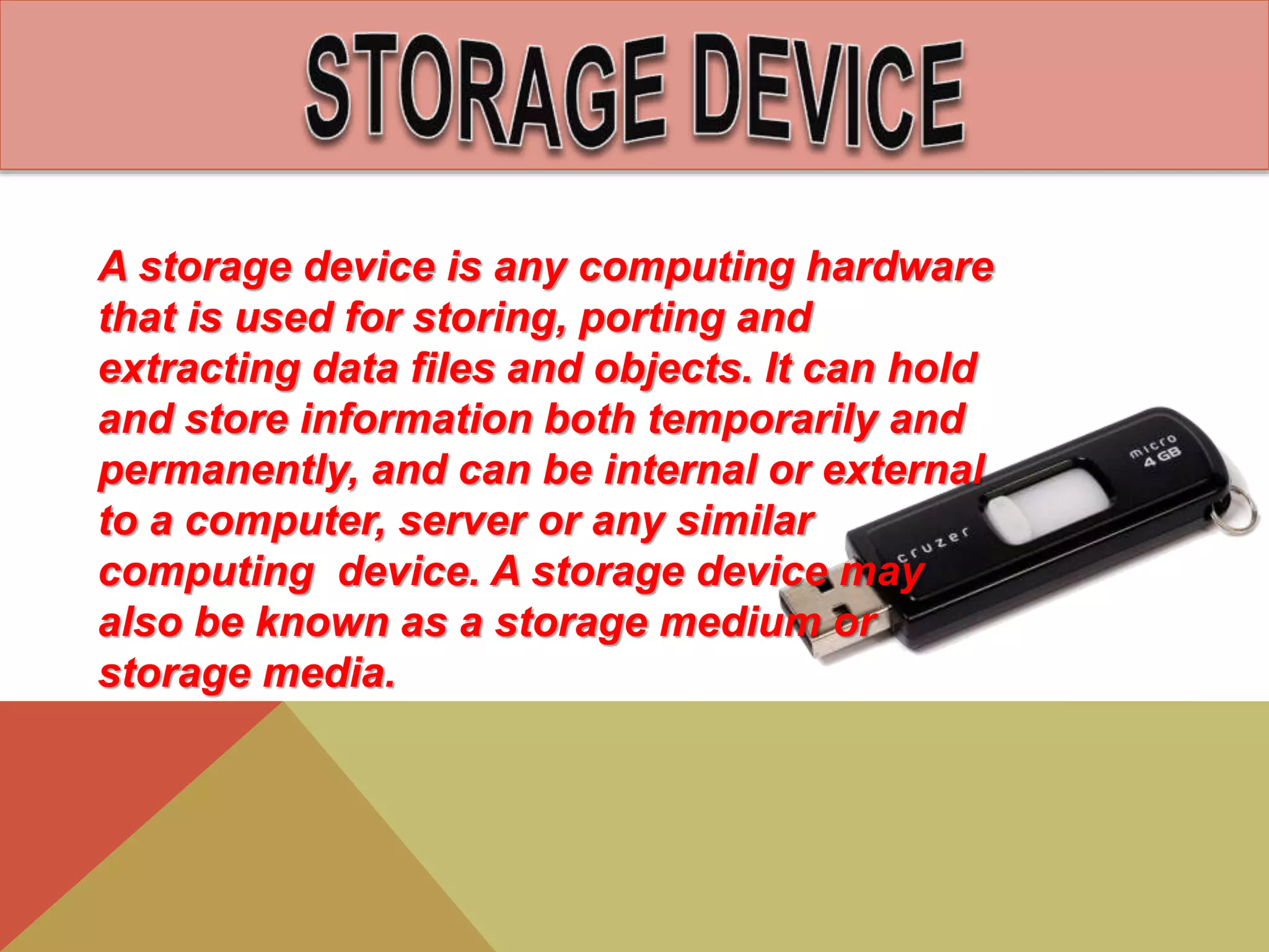 A storage device is any computing hardware
that is used for storing, porting and
extracting data files and objects. It can hold
and store information both temporarily and
permanently, and can be internal or external
to a computer, server or any similar
computing device. A storage device may
also be known as a storage medium or
storage media.
 