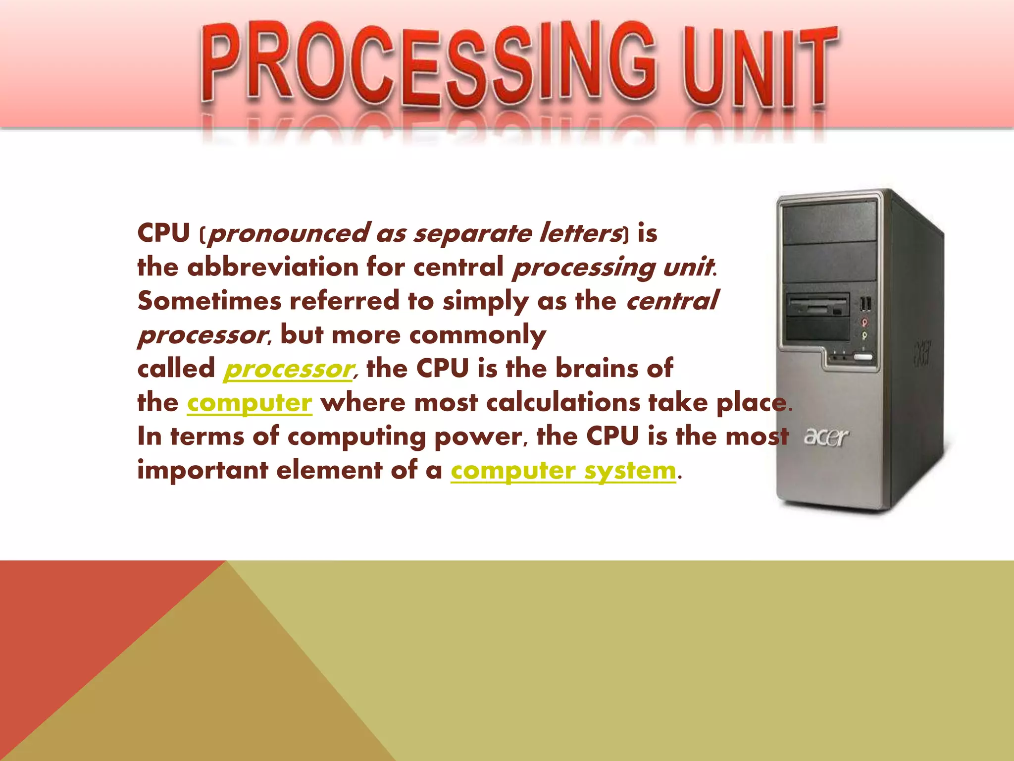 CPU (pronounced as separate letters) is
the abbreviation for central processing unit.
Sometimes referred to simply as the central
processor, but more commonly
called processor, the CPU is the brains of
the computer where most calculations take place.
In terms of computing power, the CPU is the most
important element of a computer system.
 