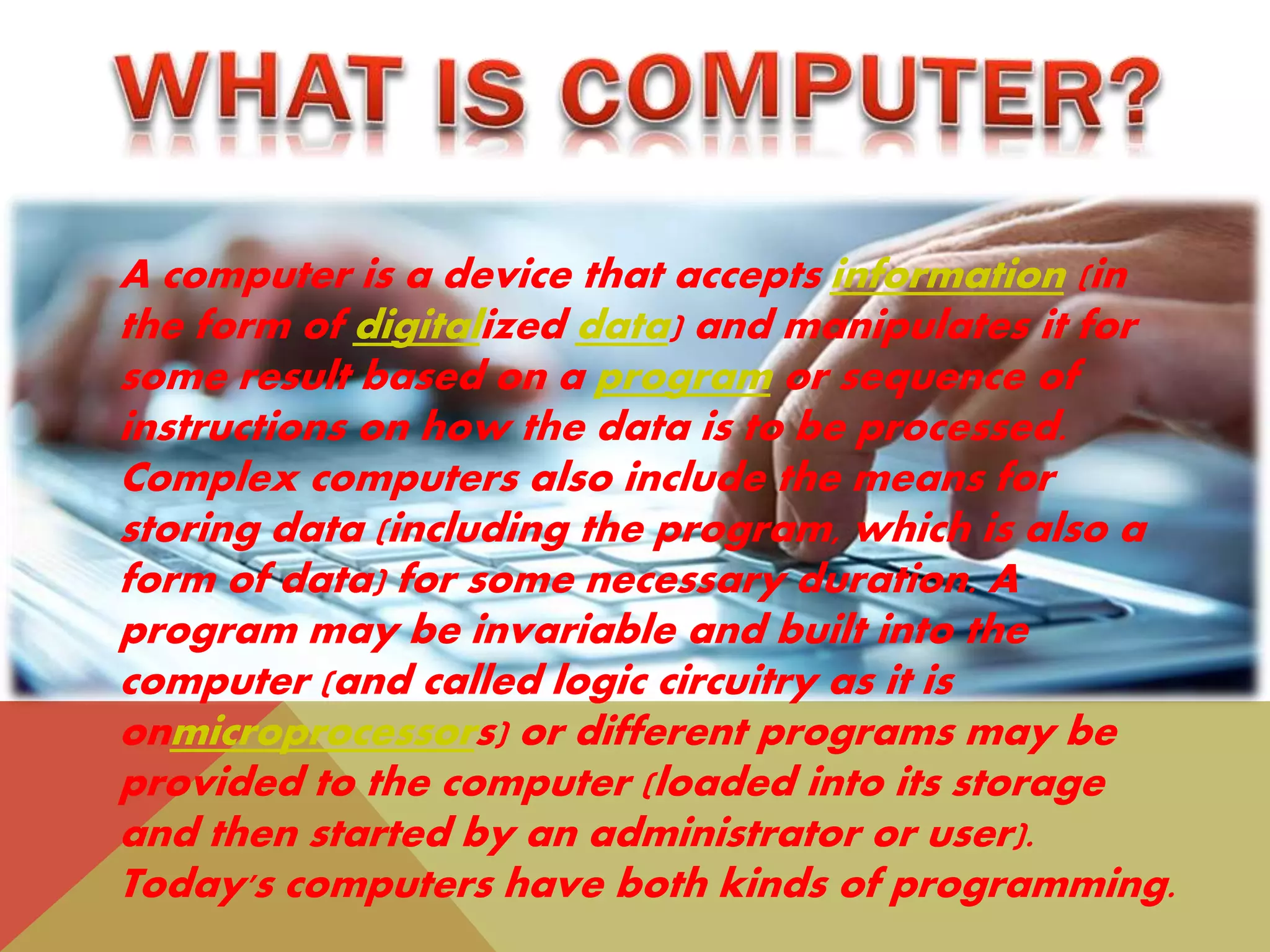 A computer is a device that accepts information (in
the form of digitalized data) and manipulates it for
some result based on a program or sequence of
instructions on how the data is to be processed.
Complex computers also include the means for
storing data (including the program, which is also a
form of data) for some necessary duration. A
program may be invariable and built into the
computer (and called logic circuitry as it is
onmicroprocessors) or different programs may be
provided to the computer (loaded into its storage
and then started by an administrator or user).
Today's computers have both kinds of programming.
 