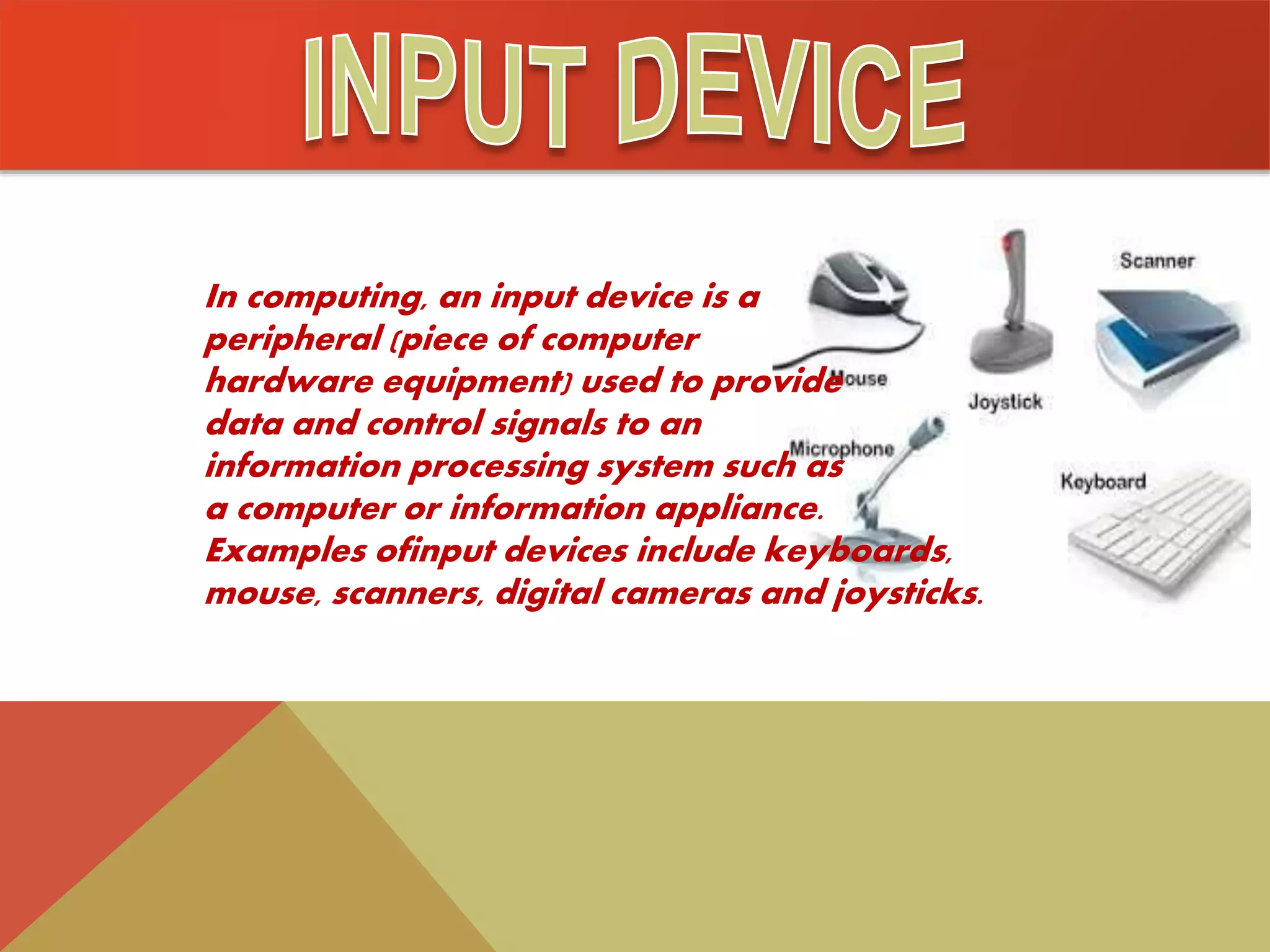 In computing, an input device is a
peripheral (piece of computer
hardware equipment) used to provide
data and control signals to an
information processing system such as
a computer or information appliance.
Examples ofinput devices include keyboards,
mouse, scanners, digital cameras and joysticks.
 