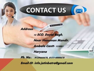 Address:
15 SCO, Dayal Bagh,
Near Hanuman Mandir,
Ambala Cantt- 133001
Haryana
Ph. No.: 9729666670, 0171-4000670
Email-ID: info.jatinbatra@gmail.com
 
