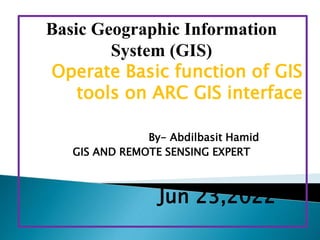 Basic Geographic Information
System (GIS)
Operate Basic function of GIS
tools on ARC GIS interface
By- Abdilbasit Hamid
GIS AND REMOTE SENSING EXPERT
Jun 23,2022
 