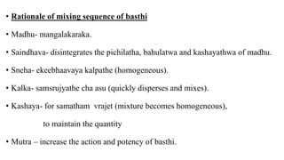 • Rationale of mixing sequence of basthi
• Madhu- mangalakaraka.
• Saindhava- disintegrates the pichilatha, bahulatwa and kashayathwa of madhu.
• Sneha- ekeebhaavaya kalpathe (homogeneous).
• Kalka- samsrujyathe cha asu (quickly disperses and mixes).
• Kashaya- for samatham vrajet (mixture becomes homogeneous),
to maintain the quantity
• Mutra – increase the action and potency of basthi.
 