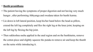 • Basthi pranidhana
• The patient having the symptoms of proper digestion and not having very much
hunger , after performing Abhyanga and swedana taken for basthi karma.
• Lie down in left lateral position, keep his/her hand below the head as pillow,
extend the left leg completely and flex the right leg at the knee joint, keeping on
the left leg by flexing the hip joint.
• Then sukhoshna sneha applied in the anal region and on the basthinetra, remove
the cotton piece and slightly squeeze the putaka to remove air and keep the thumb
on the netra while introducing it.
 