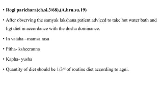 • Rogi parichara(ch.si.3/68),(A.hru.su.19)
• After observing the samyak lakshana patient adviced to take hot water bath and
ligt diet in accordance with the dosha dominance.
• In vataha –mamsa rasa
• Pitha- ksheeranna
• Kapha- yusha
• Quantity of diet should be 1/3rd of routine diet according to agni.
 