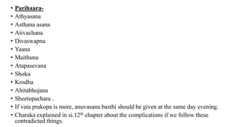 • Parihaara-
• Athyasana
• Asthana asana
• Ativachana
• Divaswapna
• Yaana
• Maithuna
• Atapasevana
• Shoka
• Krodha
• Ahitabhojana
• Sheetopachara .
• If vata prakopa is more, anuvasana basthi should be given at the same day evening.
• Charaka explained in si.12th chapter about the complications if we follow these
contradicted things.
 