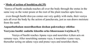• Mode of action of basthi(su.chi.35)
Veerya of basthi oushada reaches all over the body through the srotas in the
same way as the water poure at the root of the plant reaches upto leaves.
even though basthi dravyas comes out very quikly with mala, their veerya
acts all over the body by the action of panchavata, just as sun draws moisture
from the earth.
Aapaathathalam moordhasthan doshan pakwashaye sthitha:
Veeryena basthi: aadathe khastho arko bhoorasaan iva||cha.si.7||
Veerya of basthi reaches Apana vayu and nourishes it,then acts on
samana vayu. After nourishing samana vayu, it nourishes vyana vayu,
thereafter acting on udana vayu and prana vayu and nourishes them.
 
