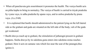 • When all panchavata gets nourishment it promotes the health. The veerya basthi acts
on pitha kapha to bring to normalcy. The veerya of basthi is carried to tiryak pradesha
by vyana vayu, to adha pradesha by apana vayu, and to urdwa pradesha by prana
vayu. (A.s.5/68)
• It is explained that basthi should administered to the patient lying on the left lateral
side as the grahani and guda are situated on the left side of the body, vali of the guda
get weakened.
• Basthi dravya reach up to grahani, the stimulation of jatharagni present in grahani
happens. Sneha dravya by its sukshma guna enters into sukshma srotas reaches
grahani. Here it acts on samana vata which lies near the seat of the jataragni,thus
ignites it.
 
