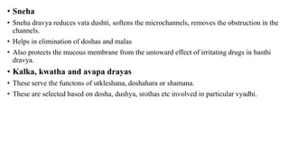 • Sneha
• Sneha dravya reduces vata dushti, softens the microchannels, removes the obstruction in the
channels.
• Helps in elimination of doshas and malas
• Also protects the mucous membrane from the untoward effect of irritating drugs in basthi
dravya.
• Kalka, kwatha and avapa drayas
• These serve the functons of utkleshana, doshahara or shamana.
• These are selected based on dosha, dushya, srothas etc involved in particular vyadhi.
 