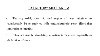 • The sigmoidal, rectal & anal region of large intestine are
considerably better supplied with parasympathetic nerve fibers than
other part of intestine.
• They are mainly stimulating in action & functions especially on
defecation reflexes.
EXCRETORY MECHANISM
 