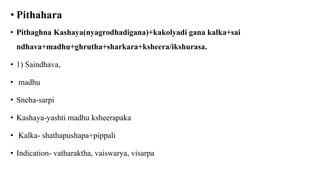 • Pithahara
• Pithaghna Kashaya(nyagrodhadigana)+kakolyadi gana kalka+sai
ndhava+madhu+ghrutha+sharkara+ksheera/ikshurasa.
• 1) Saindhava,
• madhu
• Sneha-sarpi
• Kashaya-yashti madhu ksheerapaka
• Kalka- shathapushapa+pippali
• Indication- vatharaktha, vaiswarya, visarpa
 