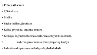 • Pitha vatha hara
• 1)Saindhava
• Madhu
• Sneha-thailam,ghrutham
• Kalka- priyangu, krushna, mustha
• Kashaya- laghupanchamoola,bala,patola,trayanthika,eranda,
• add chaagamamsarasa while preparing kashya
• Indication-deepana,mamsabalaprada,chakshubala
 