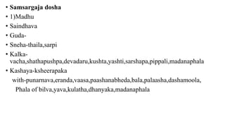 • Samsargaja dosha
• 1)Madhu
• Saindhava
• Guda-
• Sneha-thaila,sarpi
• Kalka-
vacha,shathapushpa,devadaru,kushta,yashti,sarshapa,pippali,madanaphala
• Kashaya-ksheerapaka
with-punarnava,eranda,vaasa,paashanabheda,bala,palaasha,dashamoola,
Phala of bilva,yava,kulatha,dhanyaka,madanaphala
 