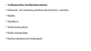 • Ardhamatrika basthi(chakradatta)
• Indicated –for sukumara,yakshma,shoola,krimi, vatarakta
• Madhu
• Saindhava
• Thaila-ksheerabala
• Kalka-shatapushpa
• Kashya-dashamoola/madanapala
 