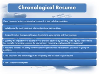 Chronological Resume
If you choose to write a chronological resume, it is best to follow these tips:
▪ Include only the most important information about each position.
▪ Be specific rather than general in your descriptions, using concise and vivid language.
▪ Quantify the impact of your actions in your previous positions by including facts, figures, and numbers.
For example: How many accounts did you work on? How many employees did you supervise?
▪ Be sure to include a list of key contributions you presented or achievements you made to your past
positions.
▪ Find key words and terminology in the job posting and use them in your resume.
▪ Don't use unnecessary text.
 