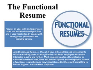 The Functional
Resume
Focuses on your skills and experience.
Does not include chronological time,
and is used most often by people with
work gaps or people who are
changing careers.
Avoid Functional Resumes - If you list your skills, abilities and achievements
without matching them up with job titles and dates, employers will not be
interested in going any further. Most employers prefer a Chronological or
Combination resume with dates and job descriptions. Many employers distrust
a Functional resume because they know it is used by those with something to
hide or disguise. It makes them suspicious.
 