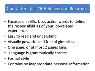Characteristics Of A Successful Resume
• Focuses on skills. Uses action words to define
the responsibilities of your job-related
experience.
• Easy to read and understand.
• Visually powerful and free of gimmicks.
• One page, or at most 2 pages long.
• Language is grammatically correct.
• Formal Style
• Contains no inappropriate personal information
 