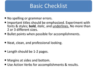 Basic Checklist
 No spelling or grammar errors.
 Important titles should be emphasized. Experiment with
fonts & styles; bold, italic, and underlines. No more than
2 or 3 different sizes.
 Bullet points when possible for accomplishments.
 Neat, clean, and professional looking.
 Length should be 1-2 pages.
 Margins at sides and bottom.
 Use Action Verbs for accomplishments & results.
 