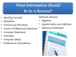 What Information Should
Be In A Resume?
• Identify Yourself
• Education
• Continuing Education
• Work or Professional Experience
• Volunteer Experience
• Activities
• Computer Skills
• Professional Associations
Optional Sections
• Objective
• Special Skills and Abilities
• Reference Statement
 
