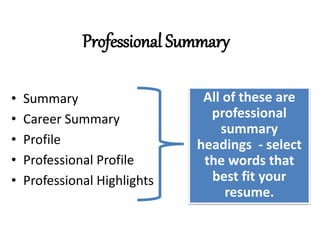 Professional Summary
• Summary
• Career Summary
• Profile
• Professional Profile
• Professional Highlights
All of these are
professional
summary
headings - select
the words that
best fit your
resume.
 