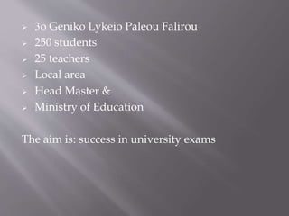  3o Geniko Lykeio Paleou Falirou
 250 students
 25 teachers
 Local area
 Head Master &
 Ministry of Education
The aim is: success in university exams
 