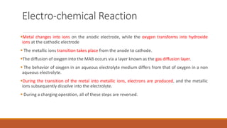 Electro-chemical Reaction
Metal changes into ions on the anodic electrode, while the oxygen transforms into hydroxide
ions at the cathodic electrode
 The metallic ions transition takes place from the anode to cathode.
The diffusion of oxygen into the MAB occurs via a layer known as the gas diffusion layer.
 The behavior of oxygen in an aqueous electrolyte medium differs from that of oxygen in a non
aqueous electrolyte.
During the transition of the metal into metallic ions, electrons are produced, and the metallic
ions subsequently dissolve into the electrolyte.
 During a charging operation, all of these steps are reversed.
 