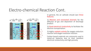 Electro-chemical Reaction Cont.
In general, the air cathode should own three
features:
1) Massive and connected channels for the
diffusion of gas and deposition of discharge
product.
2) Good electrical conductivity to facilitate the
electron transportation.
3) Highly catalytic activity for oxygen reduction
reaction and oxygen evolution reaction.
Carbon based materials are commonly used in
metal–air batteries due to their excellent
electrical conductivity and high porosity
 