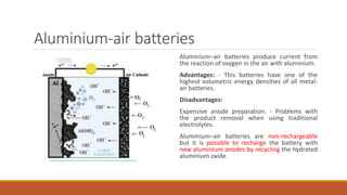 Aluminium-air batteries
Aluminium–air batteries produce current from
the reaction of oxygen in the air with aluminium.
Advantages: - This batteries have one of the
highest volumetric energy densities of all metal-
air batteries.
Disadvantages:
Expensive anode preparation. - Problems with
the product removal when using traditional
electrolytes.
Aluminium–air batteries are non-rechargeable
but it is possible to recharge the battery with
new aluminium anodes by recycling the hydrated
aluminium oxide.
 
