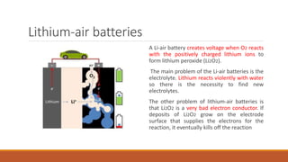Lithium-air batteries
A Li-air battery creates voltage when O2 reacts
with the positively charged lithium ions to
form lithium peroxide (Li2O2).
The main problem of the Li-air batteries is the
electrolyte. Lithium reacts violently with water
so there is the necessity to find new
electrolytes.
The other problem of lithium-air batteries is
that Li2O2 is a very bad electron conductor. If
deposits of Li2O2 grow on the electrode
surface that supplies the electrons for the
reaction, it eventually kills off the reaction
 