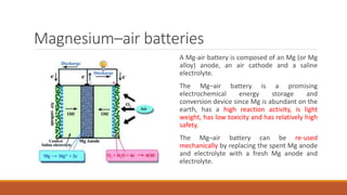 Magnesium–air batteries
A Mg-air battery is composed of an Mg (or Mg
alloy) anode, an air cathode and a saline
electrolyte.
The Mg–air battery is a promising
electrochemical energy storage and
conversion device since Mg is abundant on the
earth, has a high reaction activity, is light
weight, has low toxicity and has relatively high
safety.
The Mg–air battery can be re-used
mechanically by replacing the spent Mg anode
and electrolyte with a fresh Mg anode and
electrolyte.
 