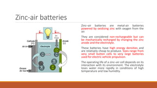 Zinc-air batteries
Zinc–air batteries are metal-air batteries
powered by oxidizing zinc with oxygen from the
air.
They are considered non-rechargeable but can
be mechanically recharged by changing the zinc
anode and the electrolyte.
These batteries have high energy densities and
are relatively cheap to produce. Sizes range from
very small button cells to very large batteries
used for electric vehicle propulsion.
The operating life of a zinc–air cell depends on its
interaction with its environment. The electrolyte
loses water more rapidly in conditions of high
temperature and low humidity.
 