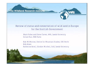 Review of status and conservation of wild land in Europe
              for the Scottish Government
      Mark Fisher and Steve Carver, WRi, Leeds University
      Zoltan Kun, PAN Parks

      Rob McMorran, Centre for Mountain Studies, UHI Perth
      Bob Aiken
      Katherine Arrell, Gordon Mitchell, SoG, Leeds University
 