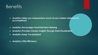 Benefits
 Analytics helps you measurehow much of your mission statement is
accomplished
 Analytics Encourages SmartDecision-Making
 Analytics Provides Clearer Insights Through DataVisualization
 Analytics Keep You Updated
 Analytics Offer Efficiency
 