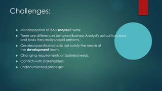 Challenges:
 Misconception of BA's scopeof work.
 There are differences between Business Analyst's actual functions
and tasks they really should perform.
 Created specifications do not satisfy the needs of
the development team.
 Changing requirements or businessneeds.
 Conflicts with stakeholders.
 Undocumented processes.
 